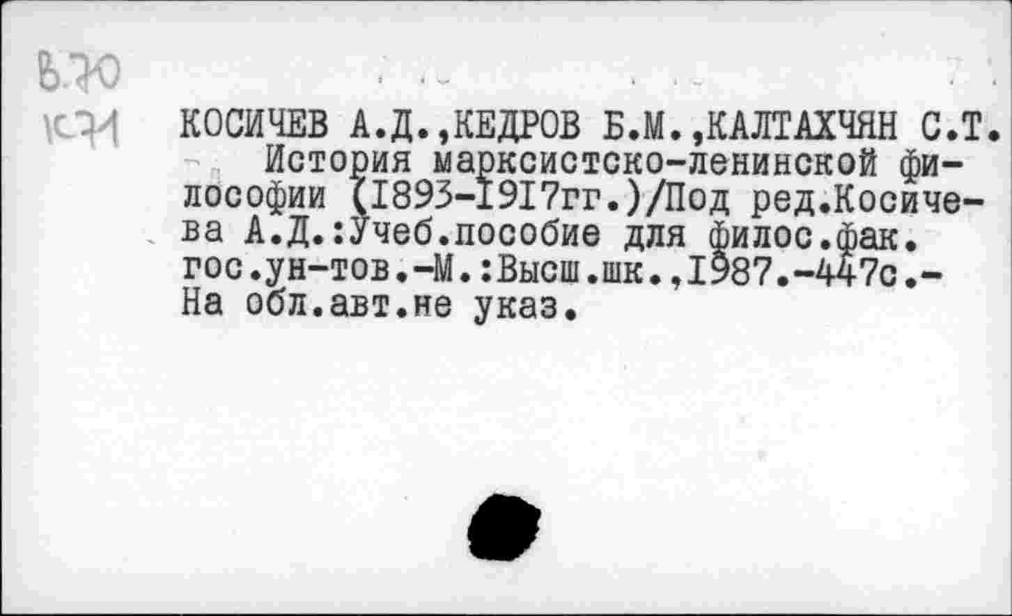 ﻿КОСИЧЕВ А.Д. »КЕДРОВ Б.М.»КАЛТАХЧЯН С.Т.
История марксистско-ленинской философии (1893-1917гг.)/Под ред.Косиче-ва А.Д.:Учеб.пособие для филос.фак. гос.ун-тов.-М.:Высш.шк.,1987.-447с.-На обл.авт.не указ.